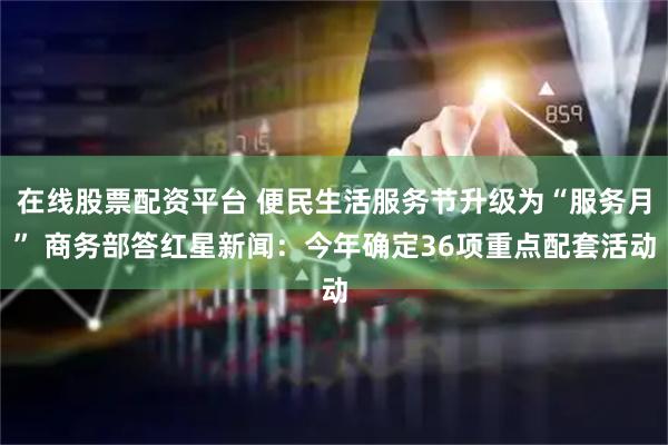 在线股票配资平台 便民生活服务节升级为“服务月” 商务部答红星新闻：今年确定36项重点配套活动