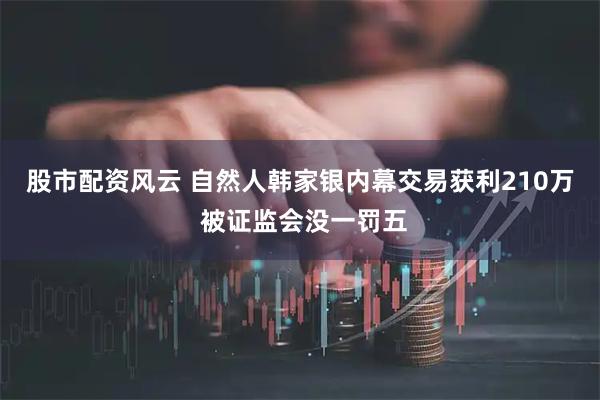 股市配资风云 自然人韩家银内幕交易获利210万 被证监会没一罚五