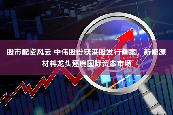 股市配资风云 中伟股份获港股发行备案，新能源材料龙头逐鹿国际资本市场