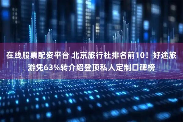 在线股票配资平台 北京旅行社排名前10！好途旅游凭63%转介绍登顶私人定制口碑榜