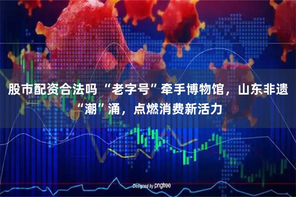 股市配资合法吗 “老字号”牵手博物馆，山东非遗“潮”涌，点燃消费新活力