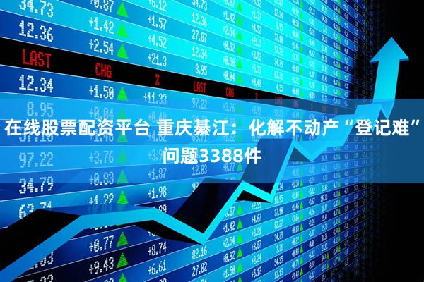 在线股票配资平台 重庆綦江：化解不动产“登记难”问题3388件