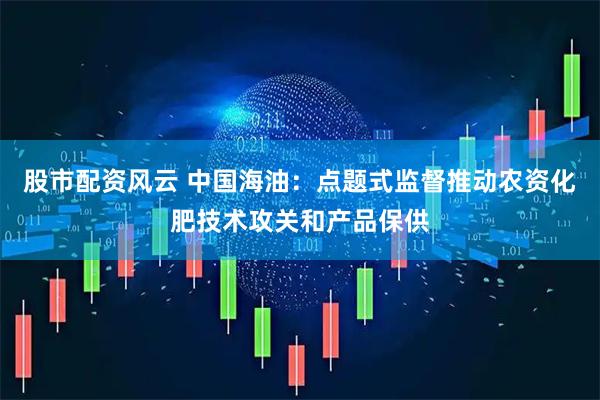 股市配资风云 中国海油：点题式监督推动农资化肥技术攻关和产品保供