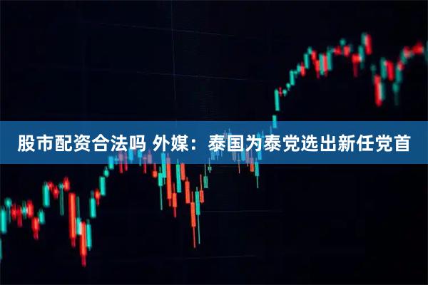 股市配资合法吗 外媒：泰国为泰党选出新任党首