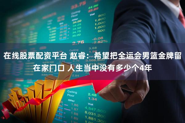 在线股票配资平台 赵睿：希望把全运会男篮金牌留在家门口 人生当中没有多少个4年