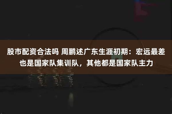 股市配资合法吗 周鹏述广东生涯初期：宏远最差也是国家队集训队，其他都是国家队主力