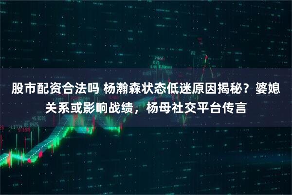 股市配资合法吗 杨瀚森状态低迷原因揭秘？婆媳关系或影响战绩，杨母社交平台传言