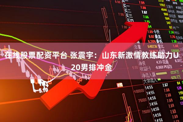 在线股票配资平台 张震宇：山东新激情教练助力U20男排冲金