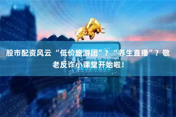 股市配资风云 “低价旅游团”？“养生直播”？敬老反诈小课堂开始啦！