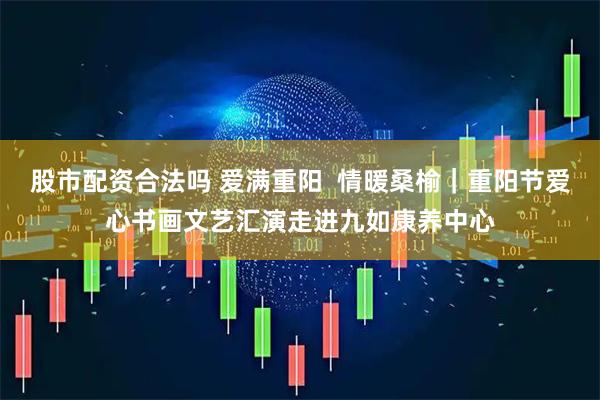股市配资合法吗 爱满重阳  情暖桑榆｜重阳节爱心书画文艺汇演走进九如康养中心