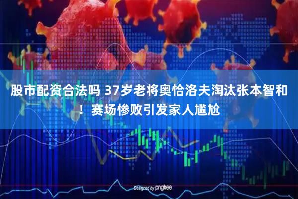 股市配资合法吗 37岁老将奥恰洛夫淘汰张本智和！赛场惨败引发家人尴尬