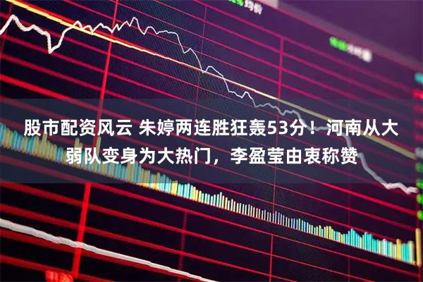 股市配资风云 朱婷两连胜狂轰53分！河南从大弱队变身为大热门，李盈莹由衷称赞