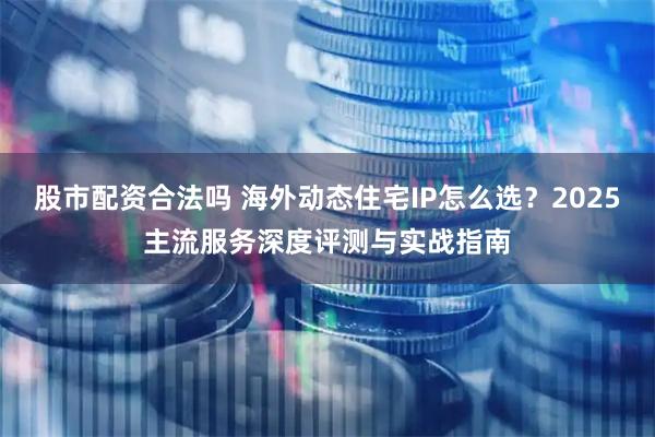 股市配资合法吗 海外动态住宅IP怎么选？2025主流服务深度评测与实战指南
