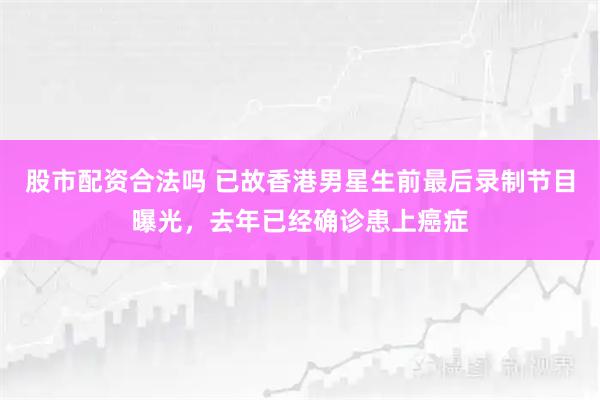 股市配资合法吗 已故香港男星生前最后录制节目曝光，去年已经确诊患上癌症
