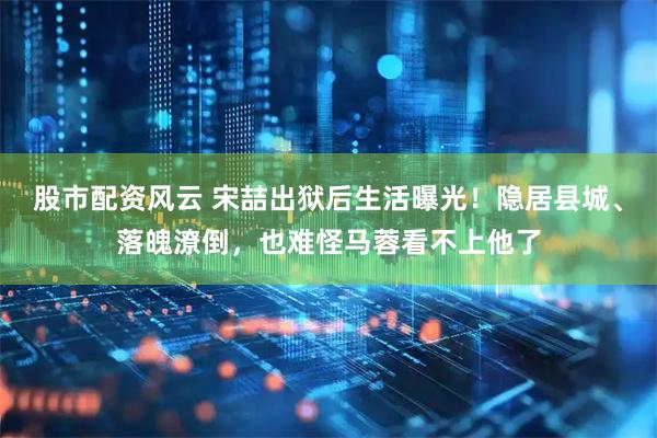 股市配资风云 宋喆出狱后生活曝光！隐居县城、落魄潦倒，也难怪马蓉看不上他了