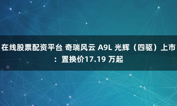 在线股票配资平台 奇瑞风云 A9L 光辉（四驱）上市：置换价17.19 万起