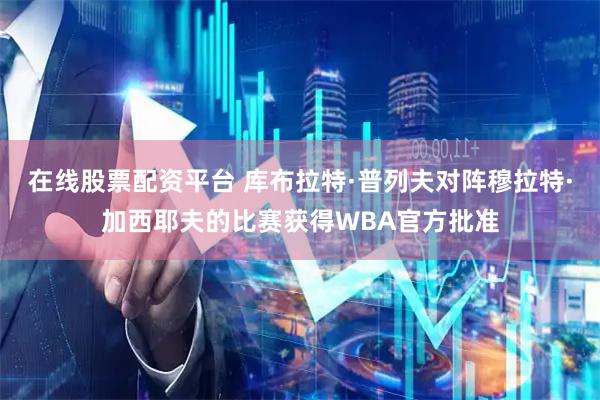 在线股票配资平台 库布拉特·普列夫对阵穆拉特·加西耶夫的比赛获得WBA官方批准