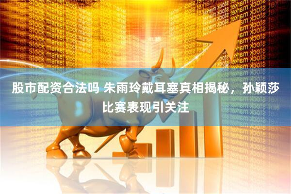 股市配资合法吗 朱雨玲戴耳塞真相揭秘，孙颖莎比赛表现引关注