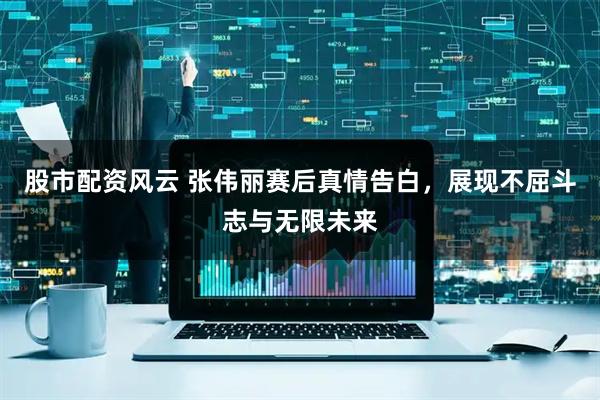 股市配资风云 张伟丽赛后真情告白，展现不屈斗志与无限未来
