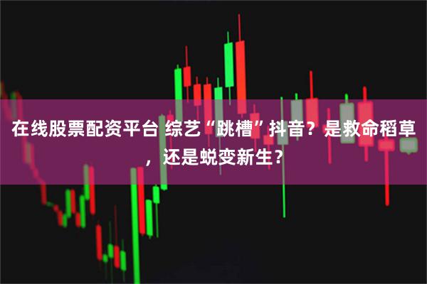 在线股票配资平台 综艺“跳槽”抖音？是救命稻草，还是蜕变新生？