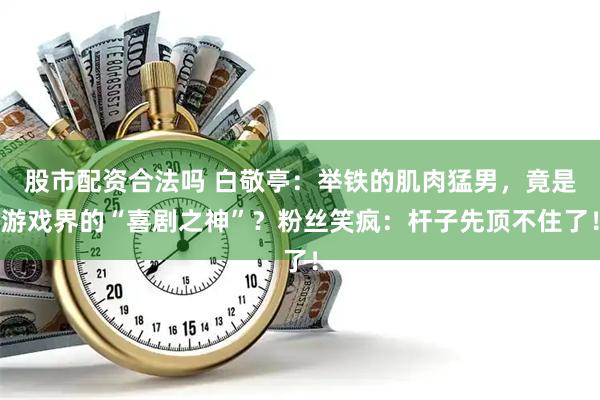 股市配资合法吗 白敬亭：举铁的肌肉猛男，竟是游戏界的“喜剧之神”？粉丝笑疯：杆子先顶不住了！