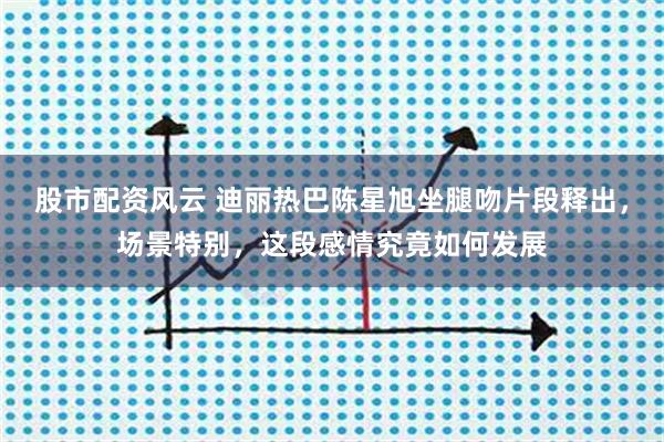 股市配资风云 迪丽热巴陈星旭坐腿吻片段释出，场景特别，这段感情究竟如何发展