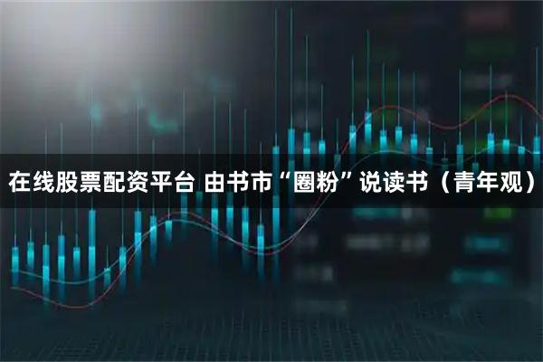在线股票配资平台 由书市“圈粉”说读书（青年观）
