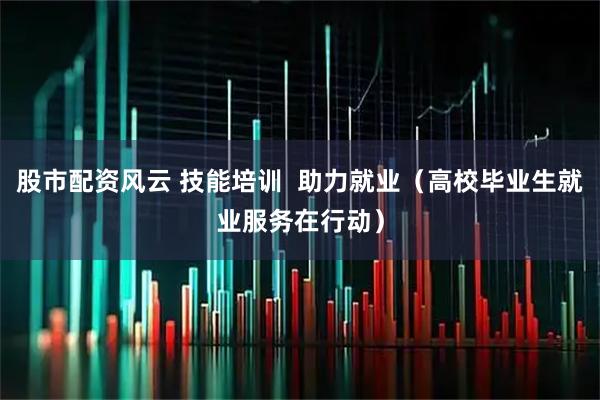 股市配资风云 技能培训  助力就业（高校毕业生就业服务在行动）