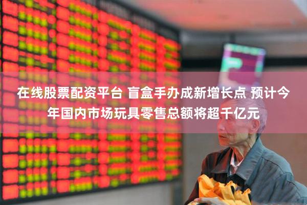 在线股票配资平台 盲盒手办成新增长点 预计今年国内市场玩具零售总额将超千亿元
