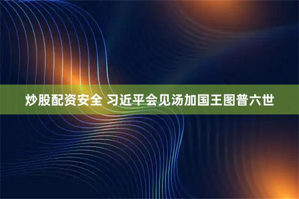 炒股配资安全 习近平会见汤加国王图普六世