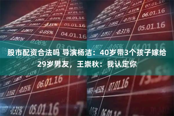 股市配资合法吗 导演杨洁：40岁带3个孩子嫁给29岁男友，王崇秋：我认定你