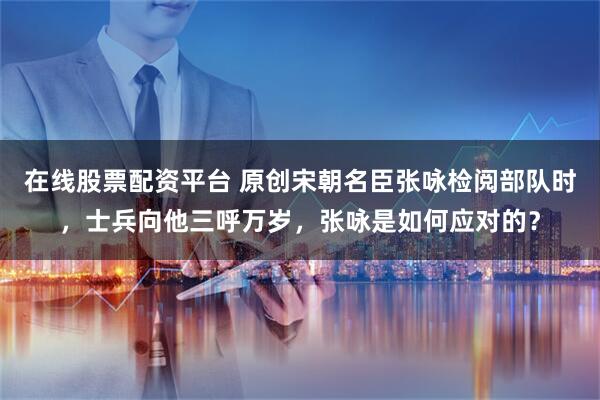 在线股票配资平台 原创宋朝名臣张咏检阅部队时，士兵向他三呼万岁，张咏是如何应对的？