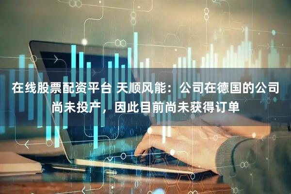 在线股票配资平台 天顺风能：公司在德国的公司尚未投产，因此目前尚未获得订单