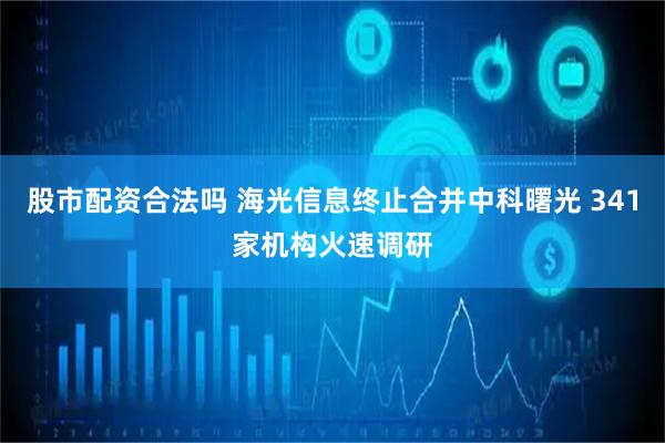 股市配资合法吗 海光信息终止合并中科曙光 341家机构火速调研