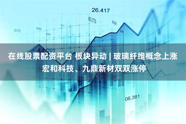 在线股票配资平台 板块异动 | 玻璃纤维概念上涨 宏和科技、九鼎新材双双涨停