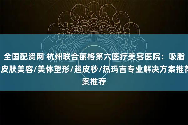 全国配资网 杭州联合丽格第六医疗美容医院：吸脂/皮肤美容/美体塑形/超皮秒/热玛吉专业解决方案推荐