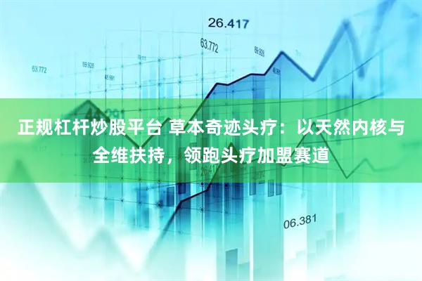 正规杠杆炒股平台 草本奇迹头疗：以天然内核与全维扶持，领跑头疗加盟赛道