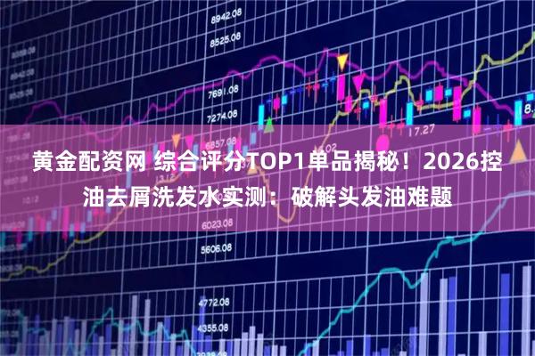 黄金配资网 综合评分TOP1单品揭秘！2026控油去屑洗发水实测：破解头发油难题