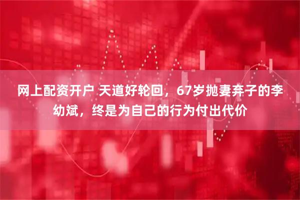 网上配资开户 天道好轮回，67岁抛妻弃子的李幼斌，终是为自己的行为付出代价