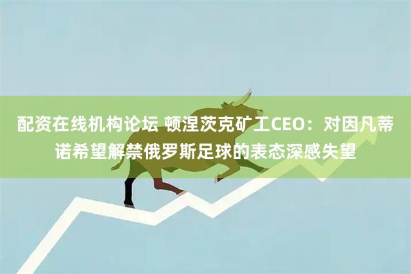 配资在线机构论坛 顿涅茨克矿工CEO：对因凡蒂诺希望解禁俄罗斯足球的表态深感失望