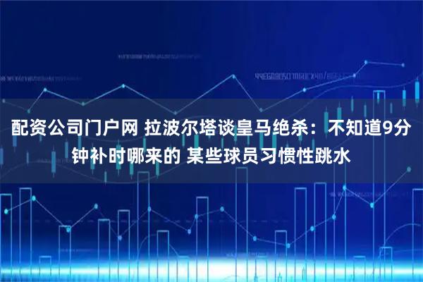 配资公司门户网 拉波尔塔谈皇马绝杀：不知道9分钟补时哪来的 某些球员习惯性跳水