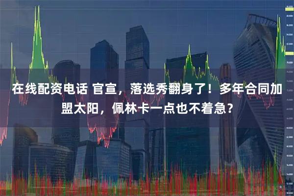 在线配资电话 官宣，落选秀翻身了！多年合同加盟太阳，佩林卡一点也不着急？