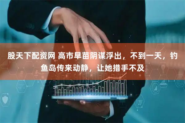 股天下配资网 高市早苗阴谋浮出，不到一天，钓鱼岛传来动静，让她措手不及