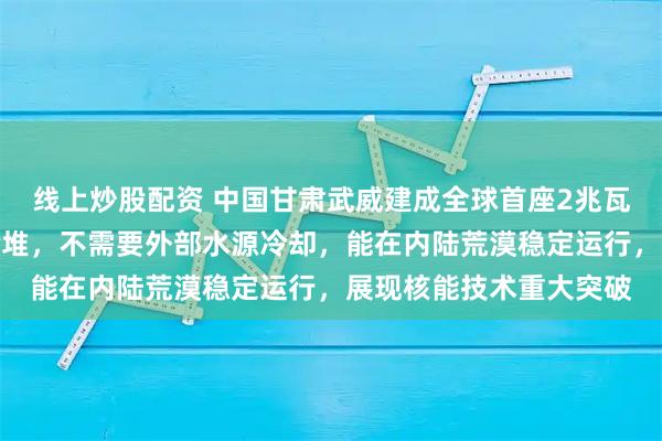 线上炒股配资 中国甘肃武威建成全球首座2兆瓦液态燃料钍基熔盐实验堆，不需要外部水源冷却，能在内陆荒漠稳定运行，展现核能技术重大突破