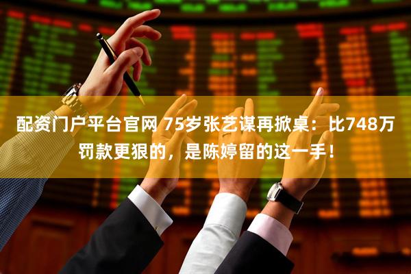 配资门户平台官网 75岁张艺谋再掀桌：比748万罚款更狠的，是陈婷留的这一手！