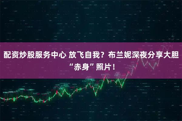 配资炒股服务中心 放飞自我？布兰妮深夜分享大胆“赤身”照片！