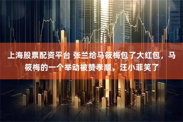 上海股票配资平台 张兰给马筱梅包了大红包，马筱梅的一个举动被赞孝顺，汪小菲笑了