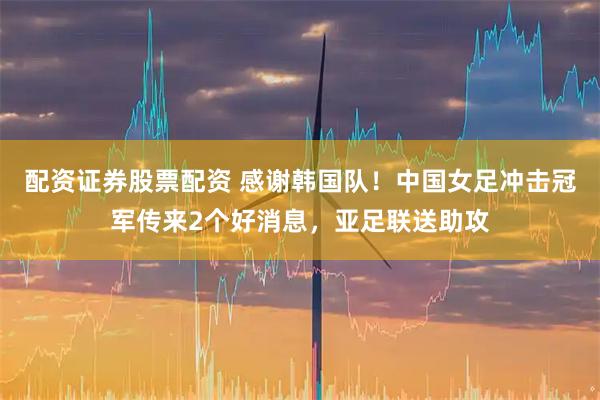 配资证券股票配资 感谢韩国队！中国女足冲击冠军传来2个好消息，亚足联送助攻