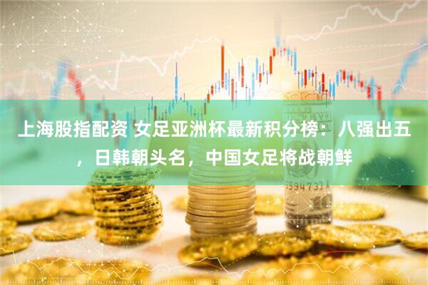 上海股指配资 女足亚洲杯最新积分榜：八强出五，日韩朝头名，中国女足将战朝鲜