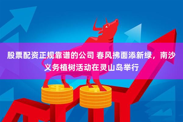 股票配资正规靠谱的公司 春风拂面添新绿，南沙义务植树活动在灵山岛举行